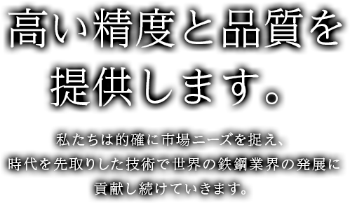 高い精度と品質を提供します。私たちは的確に市場ニーズを捉え、
時代を先取りした技術で世界の鉄鋼業界の発展に貢献し続けていきます。